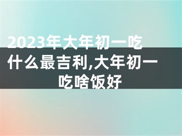 2023年大年初一吃什么最吉利,大年初一吃啥饭好