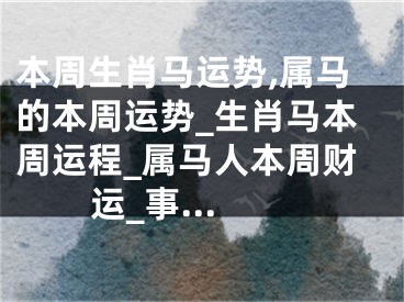 本周生肖马运势,属马的本周运势_生肖马本周运程_属马人本周财运_事...