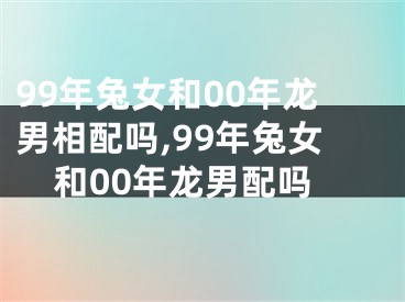 99年兔女和00年龙男相配吗,99年兔女和00年龙男配吗