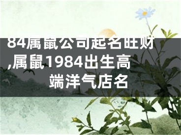 84属鼠公司起名旺财,属鼠1984出生高端洋气店名