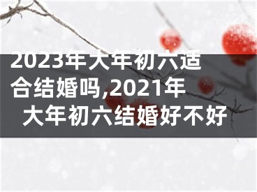 2023年大年初六适合结婚吗,2021年大年初六结婚好不好