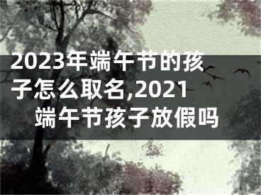 2023年端午节的孩子怎么取名,2021端午节孩子放假吗