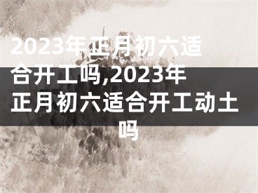 2023年正月初六适合开工吗,2023年正月初六适合开工动土吗