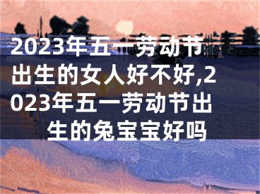 2023年五一劳动节出生的女人好不好,2023年五一劳动节出生的兔宝宝好吗