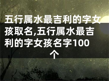 五行属水最吉利的字女孩取名,五行属水最吉利的字女孩名字100个