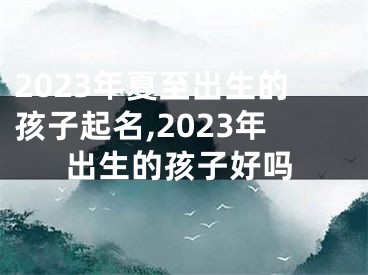 2023年夏至出生的孩子起名,2023年出生的孩子好吗