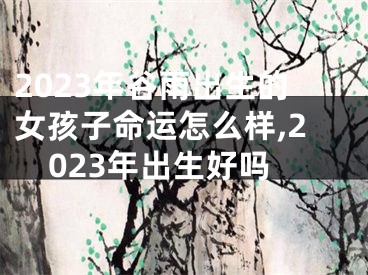 2023年谷雨出生的女孩子命运怎么样,2023年出生好吗