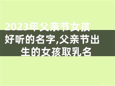 2023年父亲节女孩好听的名字,父亲节出生的女孩取乳名