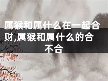 属猴和属什么在一起合财,属猴和属什么的合不合