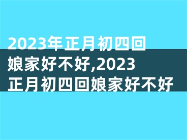 2023年正月初四回娘家好不好,2023正月初四回娘家好不好