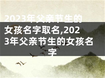 2023年父亲节生的女孩名字取名,2023年父亲节生的女孩名字