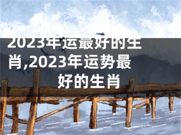 2023年运最好的生肖,2023年运势最好的生肖