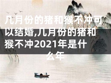 几月份的猪和猴不冲可以结婚,几月份的猪和猴不冲2021年是什么年