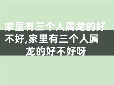 家里有三个人属龙的好不好,家里有三个人属龙的好不好呀