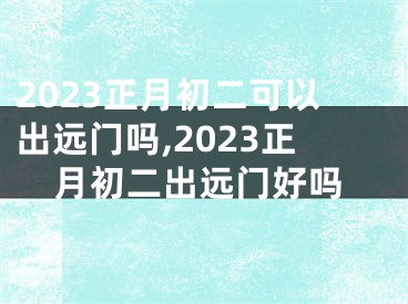 2023正月初二可以出远门吗,2023正月初二出远门好吗