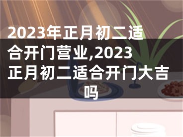 2023年正月初二适合开门营业,2023正月初二适合开门大吉吗