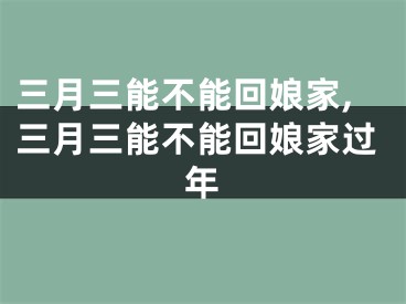 三月三能不能回娘家,三月三能不能回娘家过年