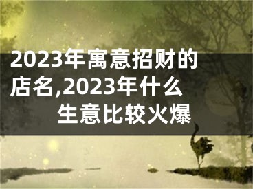 2023年寓意招财的店名,2023年什么生意比较火爆