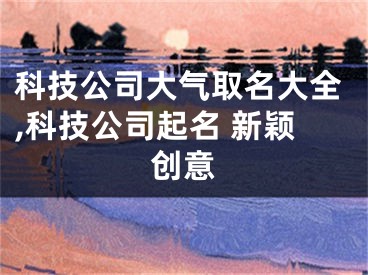 科技公司大气取名大全,科技公司起名 新颖创意