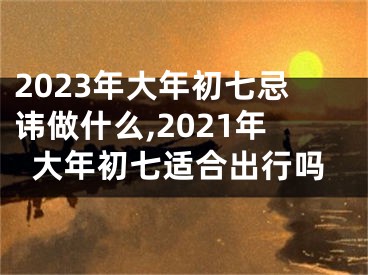 2023年大年初七忌讳做什么,2021年大年初七适合出行吗