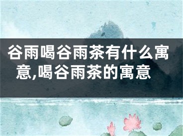 谷雨喝谷雨茶有什么寓意,喝谷雨茶的寓意