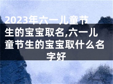 2023年六一儿童节生的宝宝取名,六一儿童节生的宝宝取什么名字好