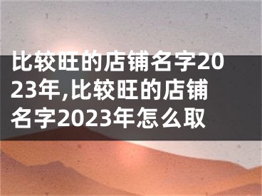 比较旺的店铺名字2023年,比较旺的店铺名字2023年怎么取