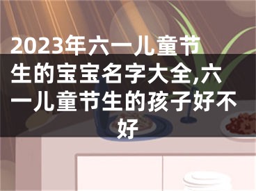 2023年六一儿童节生的宝宝名字大全,六一儿童节生的孩子好不好