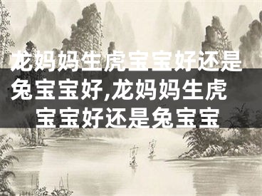 龙妈妈生虎宝宝好还是兔宝宝好,龙妈妈生虎宝宝好还是兔宝宝