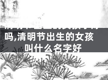 清明节出生的女孩子好吗,清明节出生的女孩叫什么名字好