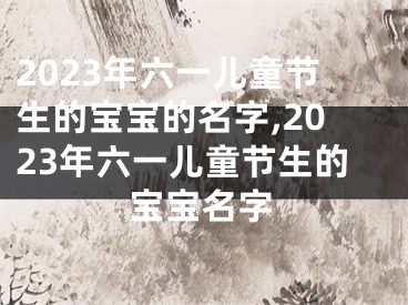 2023年六一儿童节生的宝宝的名字,2023年六一儿童节生的宝宝名字