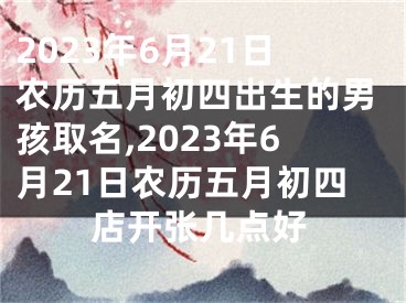 2023年6月21日农历五月初四出生的男孩取名,2023年6月21日农历五月初四店开张几点好