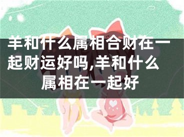 羊和什么属相合财在一起财运好吗,羊和什么属相在一起好