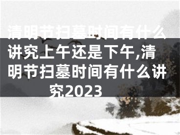 清明节扫墓时间有什么讲究上午还是下午,清明节扫墓时间有什么讲究2023