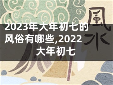 2023年大年初七的风俗有哪些,2022大年初七