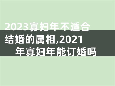 2023寡妇年不适合结婚的属相,2021年寡妇年能订婚吗