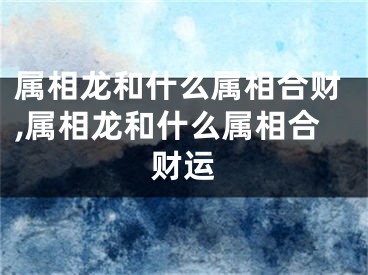 属相龙和什么属相合财,属相龙和什么属相合财运