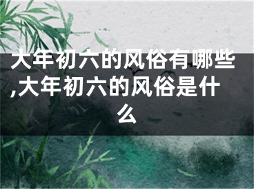 大年初六的风俗有哪些,大年初六的风俗是什么