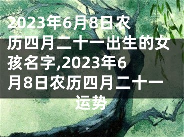 2023年6月8日农历四月二十一出生的女孩名字,2023年6月8日农历四月二十一运势