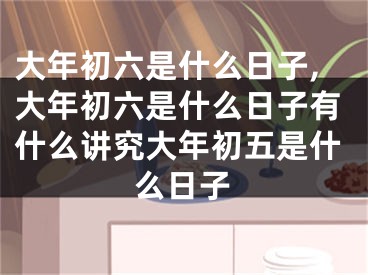 大年初六是什么日子,大年初六是什么日子有什么讲究大年初五是什么日子