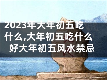 2023年大年初五吃什么,大年初五吃什么好大年初五风水禁忌