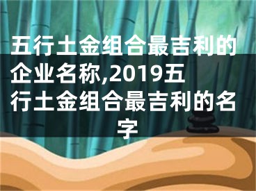 五行土金组合最吉利的企业名称,2019五行土金组合最吉利的名字