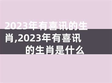 2023年有喜讯的生肖,2023年有喜讯的生肖是什么