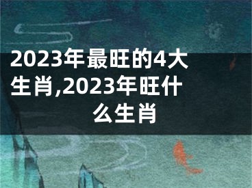 2023年最旺的4大生肖,2023年旺什么生肖