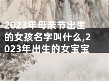 2023年母亲节出生的女孩名字叫什么,2023年出生的女宝宝