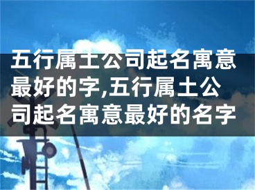 五行属土公司起名寓意最好的字,五行属土公司起名寓意最好的名字