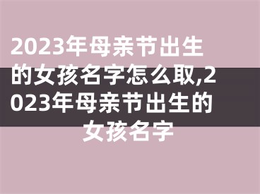 2023年母亲节出生的女孩名字怎么取,2023年母亲节出生的女孩名字