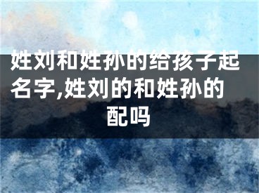 姓刘和姓孙的给孩子起名字,姓刘的和姓孙的配吗