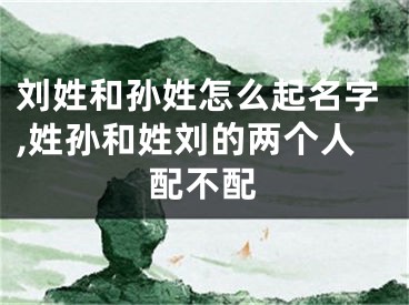 刘姓和孙姓怎么起名字,姓孙和姓刘的两个人配不配