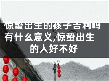 惊蛰出生的孩子吉利吗有什么意义,惊蛰出生的人好不好